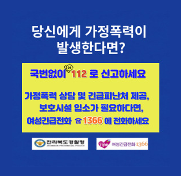 당신에게 가정폭력이 발생한다면?
국번없이 112로 신고하세요
가정폭력 상담 및 긴급피난처 제공  보호시설 입소가 필요하다면 
여성긴급전화
1366에 전화하세요
전라북도경찰청
여성긴급전화1366