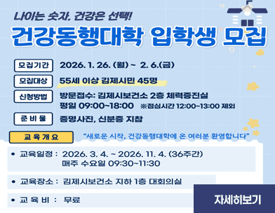 나이는 숫자  건강은 선택!
건강동행대학 입학생 모집
모집기간
2026.1.26.(월) ~ 2.6.(금)
모집대상
55세 이상 김제시민 45명
신청방법
방문접수: 김제시보건소 2층 체력증진실
평일 09:00~18:00 ※점심시간 12:00~13:00 제외
준비물
증명사진  신분증 지참
교육개요
“새로운 시작  건강동행대학에 온 여러분 환영합니다