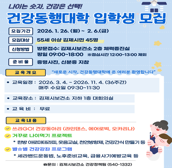 나이는 숫자  건강은 선택!
건강동행대학 입학생 모집
모집기간
2026.1.26.(월) ~ 2.6.(금)
모집대상
55세 이상 김제시민 45명
신청방법
방문접수: 김제시보건소 2층 체력증진실
평일 09:00~18:00 ※점심시간 12:00~13:00 제외
준비물
증명사진  신분증 지참
교육개요
“새로운 시작  건강동행대학에 온 여러분 환영합니다"
교육일정 : 2026. 3. 4.~2026. 11. 4. (3주간) 매주 수요일 09:30~11:30
교육장소 : 김제시보건소 지하 1층 대회의실
교육비: 무료
자세히보