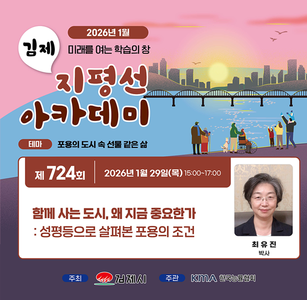 2026년 1월 미래를 여는 학습의 창
김제 지평선 아카데미
테마 포용의 도시 속 선물 같은 삶
제 724회
2026년 1월 29일(목) 15:00~17:00
함께 사는 도시  왜 지금 중요한가 : 성평등으로 살펴본 포용의 조건
최유진 박사
주최 김제시 주관 KMA 한국능률협회