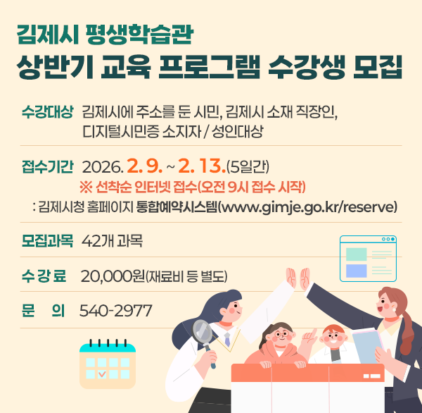 김제시 평생학습관 상반기 교육 프로그램 수강생 모집
수강대상: 김제시에 주소를 둔 시민  김제시 소재 직장인  디지털시민증 소지자 / 성인대상
 접수기간: 2026. 2. 9. ~ 2. 13.(5일간)
※ 선착순 인터넷 접수(오전 9시 접수 시작)
: 김제시청 홈페이지 통합예약시스템(www.gimje.go.kr/reserve)
모집과목: 42개 과목
수 강 료: 20 000원(재료비 등 별도)
문 의: 540-2977