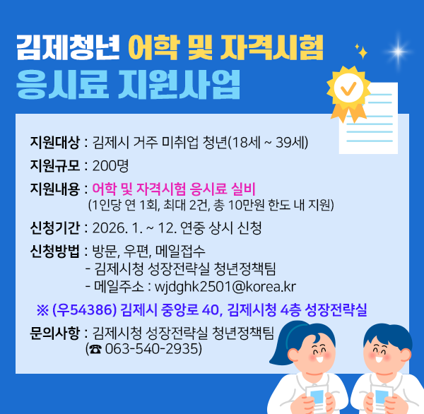 김제청년 어학 및 자격시험 응시료 지원사업
 2. 지원대상 : 김제시 거주 미취업 청년(18세 ~ 39세)
 3. 지원규모 : 200명
 4. 지원내용 : 어학 및 자격시험 응시료 실비(1인당 연 1회  최대 2건  총 10만원 한도 내 지원)
 5. 신청기간 : 2026. 1. ~ 12. 연중 상시 신청
 6. 신청방법 : 방문  우편  메일접수
              - 김제시청 성장전략실 청년정책팀
              - 메일주소 : wjdghk2501@korea.kr
    ※ (우54386) 김제시 중앙로 40  김제시청 4층 성장전략실
 7. 문의사항 : 김제시청 성장전략실 청년정책팀 (☎ 063-540-2935)