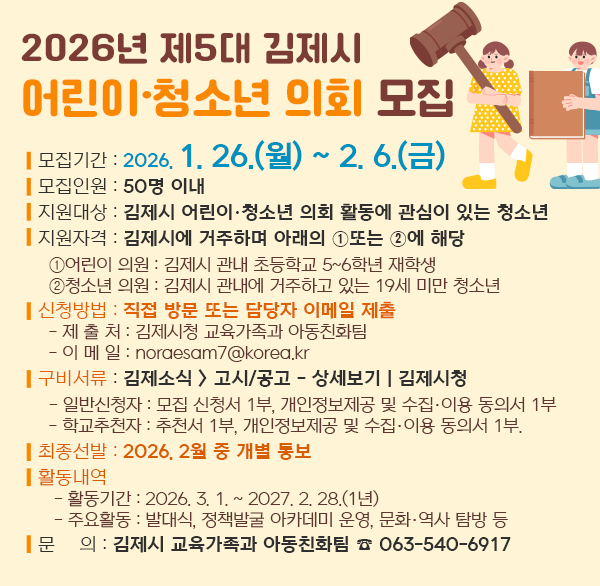 2026년 제5대 김제시 어린이·청소년 의회 모집 
 ❍ 모집기간 : 2026. 1. 26.(월) ~ 2. 6.(금)  
 ❍ 모집인원 : 50명 이내 
 ❍ 지원대상 : 김제시 어린이·청소년 의회 활동에 관심이 있는 청소년
❍ 지원자격 : 김제시에 거주하며 아래의 ➀ 또는 ➁에 해당
  ➀ 어린이 의원 : 김제시 관내 초등학교 5~6학년 재학생
  ➁ 청소년 의원 : 김제시 관내에 거주하고 있는 19세 미만 청소년
 ❍ 신청방법 : 직접 방문 또는 담당자 이메일 제출
  - 제 출 처 : 김제시청 교육가족과 아동친화팀
  - 이 메 일 : noraesam7@korea.kr
 ❍ 구비서류 : 김제소식 - 고시/공고 - 상세보기 | 김제시청
  - 일반신청자 : 모집 신청서 1부  개인정보제공 및 수집·이용 동의서 1부
  - 학교추천자 : 추천서 1부  개인정보제공 및 수집·이용 동의서 1부.  
 ❍ 최종선발 : 2026. 2월 중 개별 통보
 ❍ 활동내역
   - 활동기간 : 2026. 3. 1. ~ 2027. 2. 28.(1년)
   - 주요활동 : 발대식  정책발굴 아카데미 운영  문화·역사 탐방 등 
 ❍ 문    의 : 김제시 교육가족과 아동친화팀 ☎ 063-540-6917