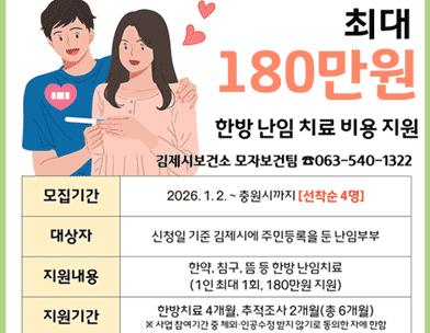 최대180만원
한방 난임 치료 비용 지원
모집기간 2026. 1.2.~ 충원시까지 [선착순 4명]
대상자 신청일 기준 김제시에 주민등록을 둔 난임부부
지원내용 한약  침구  뜸 등 한방 난임치료 (1인 최대 1회  180만원 지원)
지원기간 한방치료 4개월  추적조사 2개월(총 6개월)
※ 사업 참여기간 중 체외 인공수정 받지 않기로 동의한 자에 한함
김제시보건소 모자보건팀 ☎063-540-1322