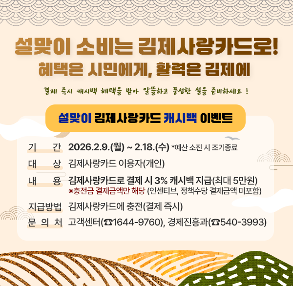 설맞이 소비는 김제사랑카드로! 혜택은 시민에게  활력은 김제에 
결제 즉시 캐시백 혜택을 받아 알뜰하고 풍성한 설을 준비하세요 !
설맞이 김제사랑카드 캐시백 이벤트
기    간 : 2026.2.9.(월) ~ 2.18.(수) *예산 소진 시 조기종료
대    상 : 김제사랑카드 이용자(개인)
내    용 : 김제사랑카드로 결제 시 3% 캐시백 지급(최대 5만원)
            ※충전금 결제금액만 해당 (인센티브  정책수당 결제금액 미포함)
지급방법 : 김제사랑카드에 충전(결제 즉시)
문 의 처 : 고객센터(☎1644-9760)  경제진흥과(☎540-3993)