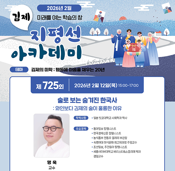 2026년 2월
김제 미래를 여는 학습의 창 지평선 아카데미
테마 김제의 미학 : 행동에 마음을 채우는 20년
제 725회 2026년 2월 12일(목) 15:00~17:00
술로 보는 숨겨진 한국사
: 와인보다 김제의 술이 훌륭한 이유
명욱 교수
학력사항
• 일본 릿쿄대학교 사회학과 학사
주요경력
동아일보 칼럼니스트
한국경제신문 칼럼니스트
농식품부 전통주 갤러리 부관장
숙명여대 미식문화 최고위과정 주임교수
조선일보  주간동아 칼럼니스트
세종사이버대학교 바리스타&소믈리에 학과 겸임교수