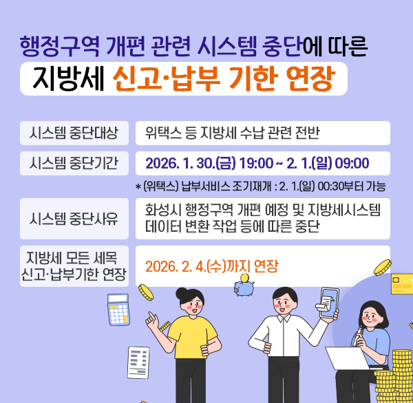 행정구역 개편 관련 시스템 중단에 따른
지방세 신고·납부 기한 연장
시스템 중단대상 : 위택스 등 지방세 수납 관련 전반
시스템 중단기간 : 2026. 1. 30.(금) 19:00 ~ 2. 1.(일) 09:00
  * (위택스) 납부서비스 조기재개 : 2026. 2. 1.(일) 00:30부터 가능
시스템 중단사유 : 화성시 행정구역 개편 예정에 따른 지방세시스템 데이터 변환 작업 등에 따른 중단
지방세 모든 세목 신고·납부기한 연장 : 2026. 2. 4.(수)까지 연장