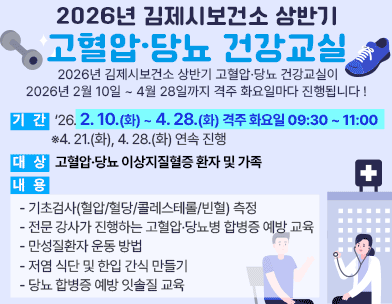 2026년 김제시보건소 상반기 고혈압·당뇨 건강교실
2026년 김제시보건소 상반기 고혈압·당뇨 건강교실이 2026년 2월 10일 ~ 4월 28일까지 격주 화요일마다 진행됩니다 ! 
  기   간 : ‘26. 2. 10.(화) ~ 4. 28.(화) 격주 화요일 09:30 ~ 11:00
            ※4. 21.(화)  4. 28.(화) 연속 진행
  대   상 : 고혈압·당뇨 이상지질혈증 환자 및 가족
  내   용 
    - 기초검사(혈압/혈당/콜레스테롤/빈혈) 측정
    - 전문 강사가 진행하는 고혈압·당뇨병 합병증 예방 교육
    - 만성질환자 운동 방법
    - 저염 식단 및 한입 간식 만들기
    - 당뇨 합병증 예방 잇솔질 교육