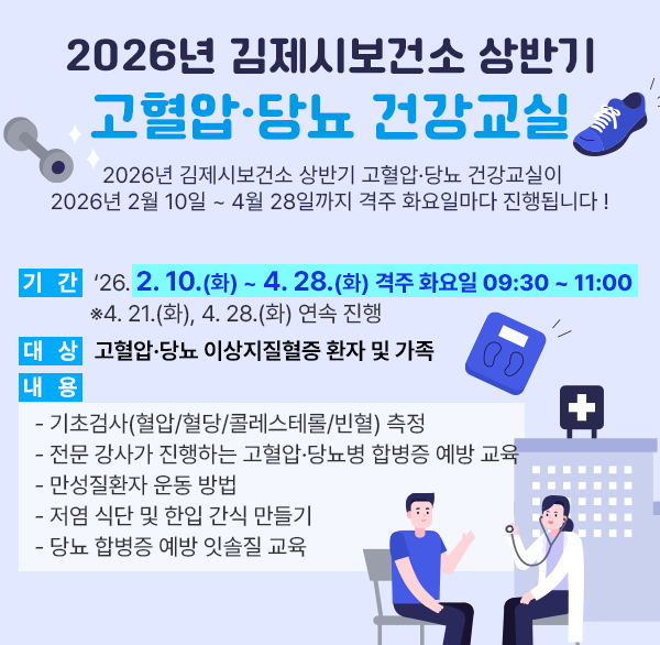 2026년 김제시보건소 상반기 고혈압·당뇨 건강교실
2026년 김제시보건소 상반기 고혈압·당뇨 건강교실이 2026년 2월 10일 ~ 4월 28일까지 격주 화요일마다 진행됩니다 ! 
  기   간 : ‘26. 2. 10.(화) ~ 4. 28.(화) 격주 화요일 09:30 ~ 11:00
            ※4. 21.(화)  4. 28.(화) 연속 진행
  대   상 : 고혈압·당뇨 이상지질혈증 환자 및 가족
  내   용 
    - 기초검사(혈압/혈당/콜레스테롤/빈혈) 측정
    - 전문 강사가 진행하는 고혈압·당뇨병 합병증 예방 교육
    - 만성질환자 운동 방법
    - 저염 식단 및 한입 간식 만들기
    - 당뇨 합병증 예방 잇솔질 교육