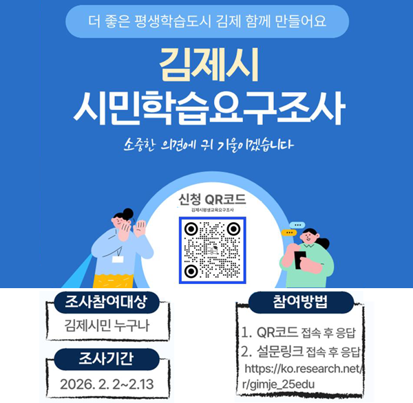 더 좋은 평생학습도시 김제 함께 만들어요
김제시 시민학습요구조사
소중한 의견에 귀 기울이겠습니다
신청 QR코드
조사참여대상
김제시민 누구나
조사기간
2026.2.2~2.13
참여방법
1. QR코드 접속 후 응답
2. 설문링크 접속 후 응답
https://ko.research.net/r/gimje_25edu