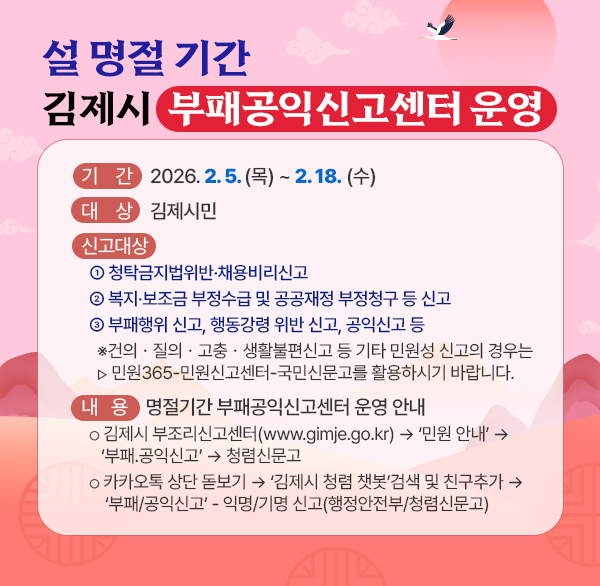 설 명절 기간 김제시 부패공익신고센터 운영
□ 기    간 : 2026. 2. 5. (목) ~ 2. 18. (수)
□ 대    상 : 김제시민
□ 신고대상 
  ① 청탁금지법위반·채용비리신고
  ② 복지·보조금 부정수급 및 공공재정 부정청구 등 신고
  ③ 부패행위 신고  행동강령 위반 신고  공익신고 등 
   ※건의ㆍ질의ㆍ고충ㆍ생활불편신고 등 기타 민원성 신고의 경우는
  ▸민원365-민원신고센터-국민신문고를 활용하시기 바랍니다.
□ 내   용 : 명절기간 부패공익신고센터 운영 안내
  ○ 김제시 부조리신고센터(www.gimje.go.kr) → ‘민원 안내’ →
     ‘부패.공익신고’ → 청렴신문고
  ○ 카카오톡 상단 돋보기 → ‘김제시 청렴 챗봇’검색 및 친구추가 →  ‘부패/공익신고’ - 익명/기명 신고(행정안전부/청렴신문고)