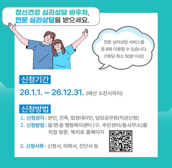 정신건강 심리상담 바우처  전문 심리상담을 받으세요.
전문 심리상담 서비스를 총 8회 이용할 수 있습니다.
(1회당 최소 50분 이상)
신청기간
26.1.1.~ 26.12.31. (예산 소진시까지)
신청방법
1. 신청권자 : 본인  친족  법정대리인  담당공무원(직권신청)
2. 신청방법 : 읍·면·동 행정복지센터 (구. 주민센터/동사무소)를
직접 방문  복지로 홈페이지
3. 신청서류 : 신청서  의뢰서  진단서 등