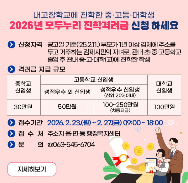 내고장학교에 진학한 중·고등·대학생
2026년 모두누리 진학격려금 신청 하세요
신청자격
 - 공고일 기준(‘25.2.11.) 부모가 1년 이상 김제에 주소를 두고 거주하는 김제시민의 자녀로  관내 초·중·고등학교 졸업 후 관내 중·고·대학(교)에 진학한 학생
격려금 지급 규모
중학교신입생 30만원
고등학교 신입생
-성적우수 외 신입생 50만원
-성적우수 신입생 (상위 20%이내) 100~250만원 (차등지급)
대학교 신입생 100만원
접수기간 : 2026. 2. 23.(월) ~ 2. 27.(금) 09:00 ~ 18:00 
접 수 처 : 주소지 읍·면·동 행정복지센터
문    의 : ☎063-545-6704