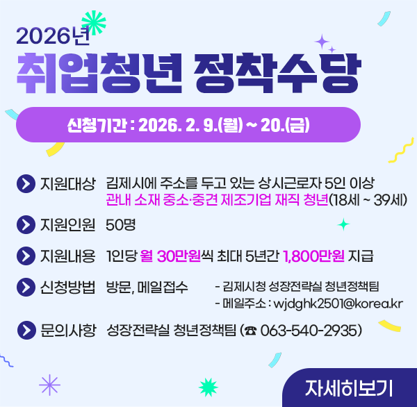 2026년 취업청년정착수당
신청기간 : 2026. 2. 9.(월) ~ 20.(금)
지원대상 : 김제시에 주소를 두고 있는 상시근로자 5인 이상 관내 소재 중소·중견 제조기업 재직 청년(18세 ~ 39세)
지원인원 : 50명
지원내용 : 1인당 월 30만원씩 최대 5년간 1 800만원 지급
신청방법 : 방문  메일접수
            - 김제시청 성장전략실 청년정책팀
              - 메일주소 : wjdghk2501@korea.kr
문의사항 : 김제시청 성장전략실 청년정책팀 (☎ 063-540-2935)
자세히보기