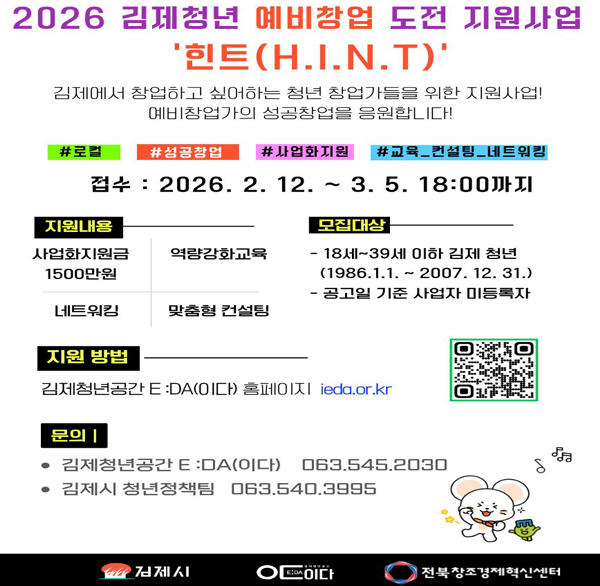 2026 김제청년 예비창업 도전 지원사업
'힌트(H.I.Ν.Τ)'
김제에서 창업하고 싶어하는 청년 창업가들을 위한 지원사업!
예비창업가의 성공창업을 응원합니다!
#로컬
#성공창업
#사업화지원
#교육컨설팅_네트워킹
접수: 2026.2.12.~3.5.18:00까지
지원내용
사업화지원금 1500만원
역량강화교육
모집대상
- 18세~39세 이하 김제 청년 (1986.1.1.~2007. 12. 31.)
공고일 기준 사업자 미등록자
네트워킹
맞춤형 컨설팅
지원 방법
김제청년공간 E:DA(0이다) 홈페이지
ieda.or.kr
문의 |
김제청년공간 E: DA(이다) 063.545.2030
김제시 청년정책팀 063.540.3995
김제시
이다
전북창조경제혁신센터