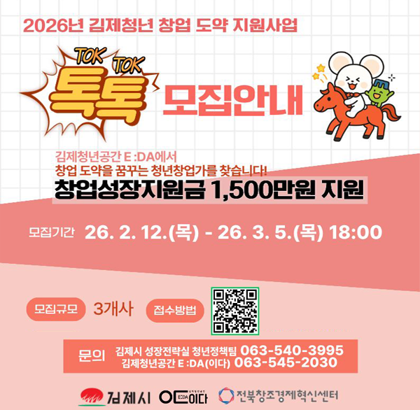 2026년 김제청년 창업 도약 지원사업
TOK TOK 모집안내
김제청년공간 E:DA에서
창업 도약을 꿈꾸는 청년창업가를 찾습니다!
창업성장지원금 1 500만원 지원
모집기간 26.2.12.(목) - 26.3.5.(목) 18:00
모집규모 3개사
접수방법 qr코드
문의 김제시 성장전략실 청년정책팀 063-540-3995
김제청년공간 E:DA(이다) 063-545-2030
김제시 이다 전북창조경제혁신센터