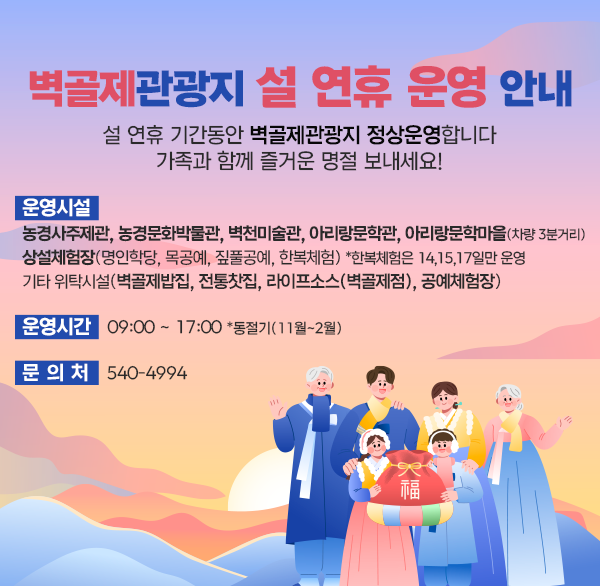 벽골제관광지 설 연휴 운영 안내

설 연휴 기간동안
벽골제관광지 정상운영합니다
가족과 함께 즐거운 명절 보내세요!

○ 운영시설
  - 농경사주제관  농경문화박물관  벽천미술관  
    아리랑문학관  아리랑문학마을(차량 3분거리)
  - 상설체험장(명인학당  목공예  짚풀공예  한복체험)
      *한복체험은 14 15 17일만 운영 
  - 기타 위탁시설(벽골제밥집  전통찻집  라이프소스(벽골제점)  공예체험장) 

○ 운영시간 : 09:00 ~ 17:00 *동절기(11월~2월)

○ 문 의 처 : 540-4994