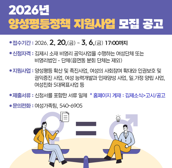 2026년 양성평등정책 지원사업 모집 공고
  ▶접수기간 : 2026. 2. 20.(금) ~ 3. 6.(금) 17:00까지
  ▶신청자격 : 김제시 소재 비영리 공익사업을 수행하는 여성단체 또는 비영리법인ㆍ단체(읍면동 분회 단체는 제외)
  ▶지원사업 : 양성평등 확산 및 촉진사업  여성의 사회참여 확대와 인권보호 및 권익증진 사업  여성 능력개발과 인재양성 사업  일.가정 양립 사업  여성친화 5대목표사업 등
  ▶제출서류 : 신청서를 포함한 서류 일체
   * 홈페이지 게재 : 김제소식>고시/공고
  ▶문의전화 : 여성가족팀  540-6905
