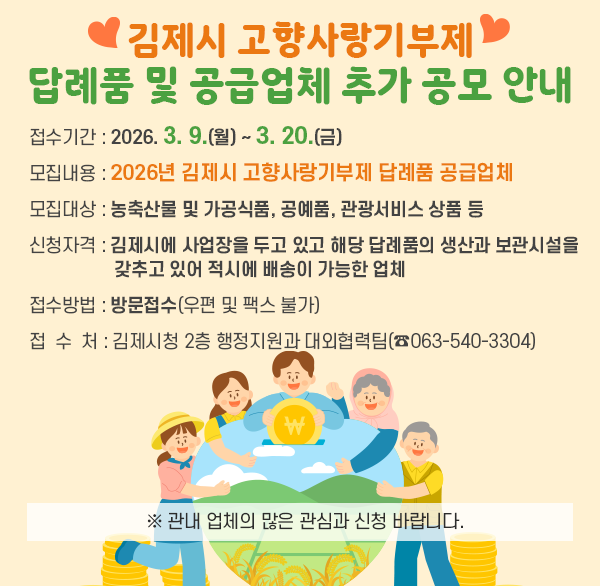 김제시 고향사랑기부제 답례품 및 공급업체 추가 공모 안내
접수기간 : 2026. 3. 9.(월) ~ 3. 20.(금) 
모집내용 : 2026년 김제시 고향사랑기부제 답례품 공급업체 
모집대상 : 농축산물 및 가공식품  공예품  관광서비스 상품 등 
신청자격 : 김제시에 사업장을 두고 있고 해당 답례품의 생산과 보관시설을 
              갖추고 있어 적시에 배송이 가능한 업체
접수방법 : 방문접수(우편 및 팩스 불가) 
접 수 처 : 김제시청 2층 행정지원과 대외협력팀(☎063-540-3304) 

※ 관내 업체의 많은 관심과 신청 바랍니다.