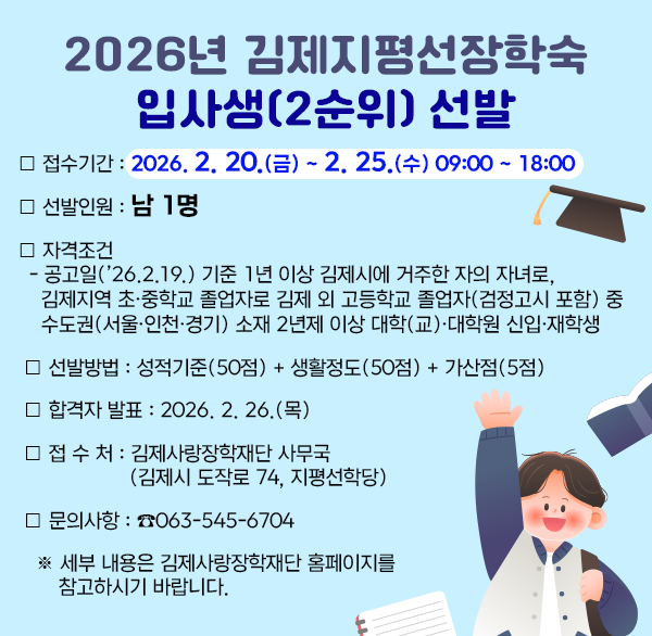 2026년 김제지평선장학숙 입사생(2순위) 선발

❍ 접수기간 : 2026. 2. 20.(금) ~ 2. 25.(수) 09:00 ~ 18:00 
❍ 선발인원 : 남 1명
❍ 자격조건 
  - 공고일(’26.2.19.) 기준 1년 이상 김제시에 거주한 자의 자녀로  김제지역 초·중학교 졸업자로 김제 외 고등학교 졸업자(검정고시 포함) 중 수도권(서울·인천·경기) 소재 2년제 이상 대학(교)·대학원 신입·재학생
 ❍ 선발방법 : 성적기준(50점) + 생활정도(50점) + 가산점(5점)
 ❍ 합격자 발표 : 2026. 2. 26.(목)
 ❍ 접 수 처 : 김제사랑장학재단 사무국(김제시 도작로 74  지평선학당)
 ❍ 문의사항 : ☎063-545-6704
   ※ 세부 내용은 김제사랑장학재단 홈페이지를 참고하시기 바랍니다.