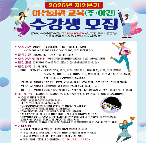2026년 제2분기 김제시 여성회관 프로그램 교육 수강생 모집
 ○ 모집대상 : 김제시에 주소를 두고 있는 여성(남성생활요리-남성)
 ○ 모집기간: 2026.03.09. ~ 03. 13.(5일간)
 ○ 모집방법: 방문접수(선착순 모집)
 ○ 모집과목: 홈패션 등 34개 과목
 ○ 수 강 료: 15 000원(재료비 등 별도)
 ○ 수강료 면제대상 
    - 국민기초생활수급자(생계.의료)  국가보훈대상자 및 유공자 유족
    - 「고용보험법」상의 실업이 인정되는 여성가장 세대주
    - 「한부모가족지원법」에 따른 보호대상자
    - 「장애인복지법」에 따른 장애 정도가 심한 장애인
    - 「청소년기본법」제3조에 따른 9세 이상 24세 이하의 청소년
    - 「북한이탈주민의 보호 및 정착지원에 관한 법률」에 따른 북한이탈주민으로서 
       김제시에 주소를 두고 실제 거주하고 있는 사람
    - 「김제시병역명문가예우에 관한 조례」에 따른 병역명문가증 소지자 및 그 가족
       (1인 2강좌에 한함)
 ○ 문    의: 540-4121  4115