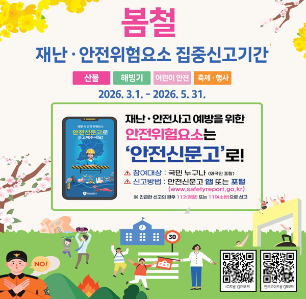 봄철 재난·안전위험요소 집중신고기간
산불 해빙기 어린이 안전 축제·행사
2026. 3.1.-2026. 5. 31.
안전신문고로 신고해주세요!
재난·안전사고 예방을 위한 안전위험요소는
'안전신문고'로!
참여대상 : 국민 누구나 (외국인 포함)
신고방법 : 안전신문고 앱 또는 포털(www.safetyreport.go.kr)
※ 긴급한 신고의 경우 112(경찰) 또는 119(소방)으로 신고
안전신문고 앱
Play 스토어
App Store에서 다운 받아 신고하세요.