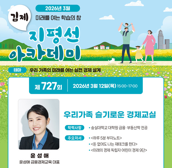 김제지평선아카데미
2026년 3월
테마 : 우리가족의 미래를 여는 실전 경제 설계
제 727회 2026년 3월 12일(목) 15:00 ~ 17:00
우리가족 슬기로운 경제교실
윤성애
윤성애 금융경제교육 대표
학력사항 : 숭실대학원 금융 부동상 부동산학 전공
주요저서 : 하루 5분부자노트 돈없어도 나는 제태크를 한다 미래의 경제독립자 어린이 경제 9단