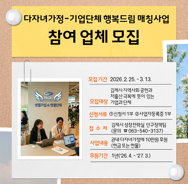 다자녀가정-기업단체 행복드림 매칭사업 참여 업체 모집
모집기간 : 2026.2.25. ~ 3.13.
모집대상 : 김제시 지역사회 공헌과 저출산 극복에 뜻이 있는 기업과 단체
신청서류 : 신청서1부  사업자등록증1부
접수처 : 김제시 성장전략실 인구정책팀(문의 063-540-3137)
사업내용 : 관내 다자녀가정에 10만원 후원(현금 또는 현물)
후원기간 : 1년 (2026.4.~2027.3.)