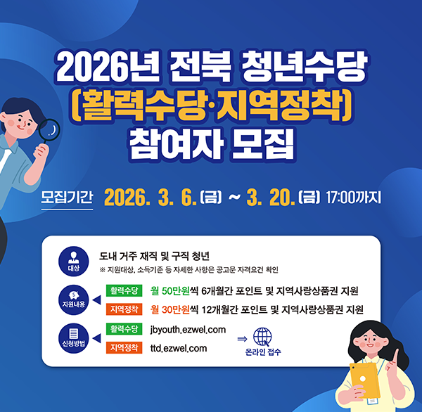 2026년 전북 청년수당 [활력수당·지역정착] 참여자 모집
모집기간 2026.3.6.(금) ~ 3.20.(금) 17:00까지
대상 도내 거주 재직 및 구직 청년
※ 지원대상  소득기준 등 자세한 사항은 공고문 자격요건 확인
지원내용
활력수당:월 50만원씩 6개월간 포인트 및 지역사랑상품권 지원
지역장착:월 30만원씩 12개월간 포인트 및 지역사랑상품권 지원
신청방법 온라인 접수
활력수당:jbyouth.ezwel.com
지역정착:ttd.ezwel.com
