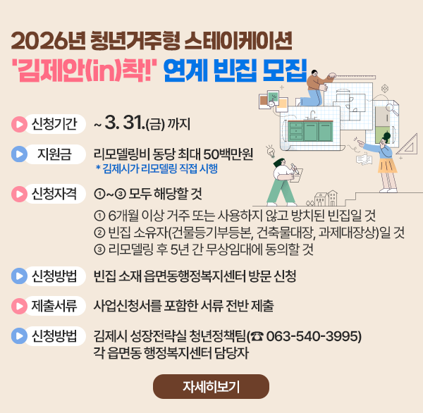 2026년 청년거주형 스테이케이션 ‘김제안(in)착!’ 연계 빈집 모집
신청기간 :  ~ 2026. 3. 31.(화)까지
지 원 금 : 리모델링비 동당 최대 50백만원     * 김제시가 리모델링 직접 시행
신청자격 : ①~③ 모두 해당할 것 
  ① 6개월 이상 거주 또는 사용하지 않고 방치된 빈집일 것
  ② 빈집 소유자(건물등기부등본  건축물대장  과제대장상)일 것
  ③ 리모델링 후 5년 간 무상임대에 동의할 것
신청방법 : 빈집 소재 읍면동행정복지센터 방문 신청
제출서류 : 사업신청서를 포함한 서류 전반 제출
문 의 처 : 김제시 성장전략실 청년정책팀(☎ 063-540-3995)각 읍면동 행정복지센터 담당자