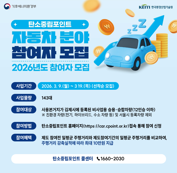 기후에너지환경부 / KEITI 한국환경산업기술원
탄소중립포인트 자동차 분야 참여자 모집
2026년도 참여자 모집
 사업기간 : 2026. 3. 9.(월) ~ 3 19.(목) (선착순 모집)
  사업물량 : 143대
  참여대상 : 사용본거지가 김제시에 등록된
              비사업용 승용·승합차량(12인승 이하) 
   ※ 친환경 차량(전기  하이브리드  수소 차량 등) 및 서울시 등록차량 제외
  참여방법 : 탄소중립포인트 홈페이지                                 (https://car.cpoint.or.kr)접속 통해 참여 신청
  참여혜택
   제도 참여전 일평균 주행거리와 제도참여기간의            일평균 주행거리를 비교하여  주행거리 감축실적에         따라 최대 10만원 지급
  탄소중립포인트 콜센터 1660-2030