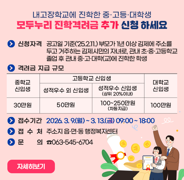 내고장학교에 진학한 중·고등·대학생
모두누리 진학격려금 추가 신청 하세요
신청자격
 - 공고일 기준(‘25.2.11.) 부모가 1년 이상 김제에 주소를 두고 거주하는 김제시민의 자녀로  관내 초·중·고등학교 졸업 후 관내 중·고·대학(교)에 진학한 학생
격려금 지급 규모
중학교신입생 30만원
고등학교 신입생
-성적우수 외 신입생 50만원
-성적우수 신입생 (상위 20%이내) 100~250만원 (차등지급)
대학교 신입생 100만원
접수기간 : 2026. 3. 9.(월) ~ 3. 13.(금) 09:00 ~ 18:00 
접 수 처 : 주소지 읍·면·동 행정복지센터
문    의 : ☎063-545-6704