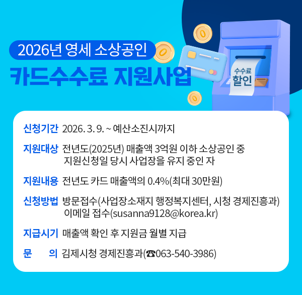 2026년 영세 소상공인 카드수수료 지원사업
신청기간 : 2026. 3. 9. ~ 예산소진시까지
지원대상 : 전년도(2025년) 매출액 3억원 이하 소상공인 중 지원신청일 당시 사업장을 유지 중인 자
지원내용 : 전년도 카드 매출액의 0.4%(최대 30만원)
신청방법 : 방문접수(사업장소재지 행정복지센터  시청 경제진흥과)
              이메일 접수(susanna9128@korea.kr)
지급시기 : 매출액 확인 후 지원금 월별 지급 
문    의 : 김제시청 경제진흥과(☎063-540-3986)