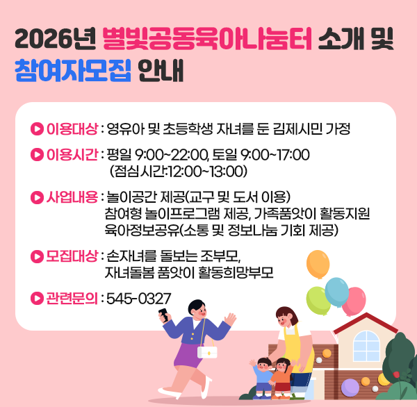 2026년 별빛공동육아나눔터 소개 및 참여자모집 안내
이용대상 : 영유아 및 초등학생 자녀를 둔 김제시민 가정
이용시간 : 평일 9:00~22:00  토일 9:00~17:00
             (점심시간:12:00~13:00)
사업내용 : 놀이공간 제공(교구 및 도서 이용)
               참여형 놀이프로그램 제공  가족품앗이 활동지원
               육아정보공유(소통 및 정보나눔 기회 제공)
모집대상 : 손자녀를 돌보는 조부모  
              자녀돌봄 품앗이 활동희망부모
  ▶관련문의 : 545-0327