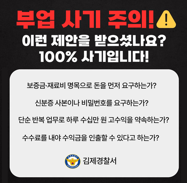 부업사기주의!
이런 제안을 받으셨나요?
100% 사기입니다!
보증금·재료비 명목으로 돈을 먼저 요구하는가?
신분증 사본이나 비밀번호를 요구하는가?
단순 반복 업무로 하루 수십만 고수익을 약속하는가?
수수료를 내야 수익금을 인출할 수 있다고 하는가?
김제경찰서