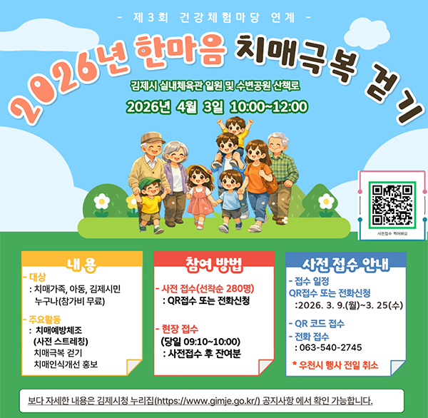 제3회 건강체험마당연계
2026년 한마음 치매극복 걷기
김제시 실내체육관 일원 및 수변공원 산책로
2026년 4월 3일 10:00~12:00

내용
- 대상: 치매가족  아동  김제시민 누구나(참가비 무료)
- 주요활동: 치매예방체조(사전 스트레칭) 치매극복 걷기 치매인식개선 홍보

참여 방법
- 사전 접수(선착순 280명): QR접수 또는 전화신청
현장 접수(당일 09:10~10:00): 사전접수 후 잔여분

사전 접수 안내
- 접수 일정
QR접수 또는 전화신청:2026.3.9.(월)~3.25(수)
- QR 코드 접수
- 전화 접수: 063-540-2745
* 우천시 행사 전일 취소
보다 자세한 내용은 김제시청 누리집(https://www.gimje.go.kr/) 공지사항 에서 확인 가능합니다.