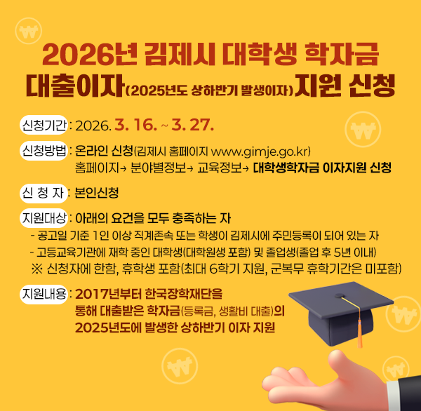 2026년 김제시 대학생 학자금
대출이자(2025년도 상하반기 발생이자)지원 신청
신청기간 : 2026. 3. 16. ~ 3. 27.
신청방법 : 온라인 신청(김제시 홈페이지 www.gimje.go.kr) 
                   홈페이지→ 분야별정보→ 교육정보→ 대학생학자금 이자지원 신청
신 청 자 : 본인신청
지원대상 : 아래의 요건을 모두 충족하는 자
   - 공고일 기준 1인 이상 직계존속 또는 학생이 김제시에 주민등록이 되어 있는 자
   - 고등교육기관에 재학 중인 대학생(대학원생 포함) 및 졸업생(졸업 후 5년 이내)
   ※ 신청자에 한함  휴학생 포함(최대 6학기 지원  군복무 휴학기간은 미포함)
지원내용 : 2017년부터 한국장학재단을  통해 대출받은 학자금(등록금  생활비 대출)의  2025년도에 발생한 상하반기 이자 지원