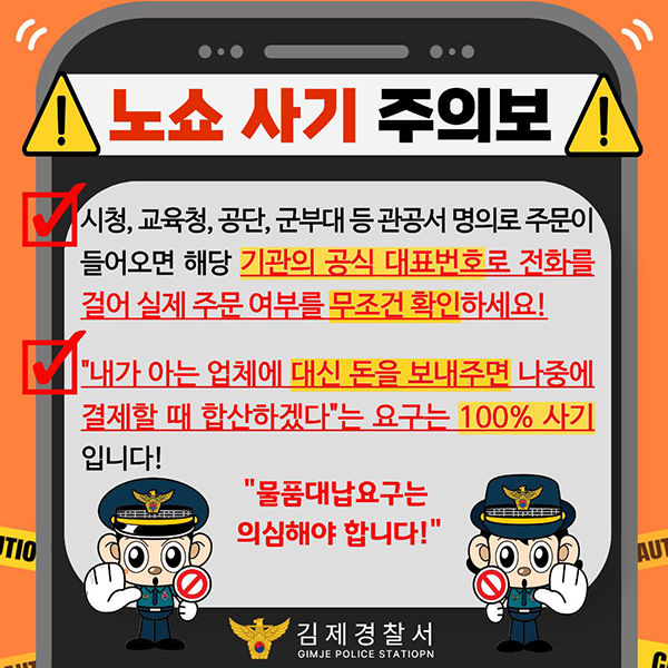 노쇼 사기 주의보
시청  교육청  공단  군부대 등 관공서 명의로 주문이 들어오면 해당 기관의 공식 대표번호로 전화를 걸어 실제 주문 여부를 무조건 확인하세요!
내가 아는 업체에 대신 돈을 보내주면 나중에 결제할 때 합산하겠다"는 요구는 100% 사기 입니다!
물품대납요구는 의심해야 합니다!
김제경찰서 GIMJE POLICE STATIOPN