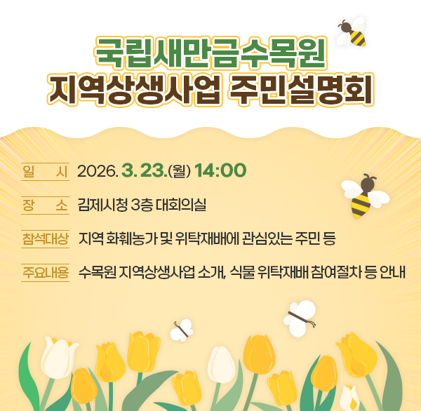 국립새만금수목원 지역상생사업 주민설명회
○ 일 시 : 2026. 3. 23.(월) 14:00
○ 장 소 : 김제시청 3층 대회의실
○ 참석대상 : 지역 화훼농가 및 위탁재배에 관심있는 주민 등
○ 주요내용 : 수목원 지역상생사업 소개  식물 위탁재배 참여절차 등 안내