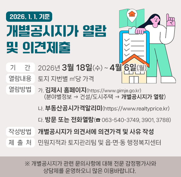 2026. 1. 1. 기준 개별공시지가 열람 및 의견제출
1. 기    간 : 2026년 3월 18일(수) ~ 4월 6일(월)
 2. 열람내용 : 토지 지번별 ㎡당 가격
 3. 열람방법
  가. 김제시 홈페이지(https://www.gimje.go.kr)
      (분야별정보 → 건설/도시주택 → 개별공시지가 열람)
  나. 부동산공시가격알리미(https://www.realtyprice.kr)
  다. 방문 또는 전화열람(☎ 063-540-3749  3901  3788)
 4. 작성방법 : 개별공시지가 의견서에 의견가격 및 사유 작성
 5. 제 출 처 : 민원지적과 토지관리팀 및 읍·면·동 행정복지센터
  ※ 개별공시지가 관련 문의사항에 대해 전문 감정평가사와
     상담제를 운영하오니 많은 이용바랍니다.