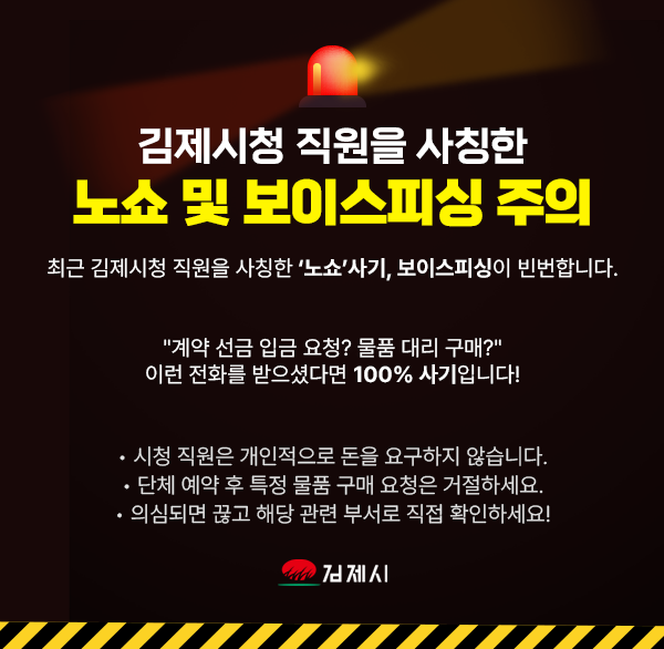 김제시청 직원을 사칭한
노쇼 및 보이스피싱 주의

최근 김제시청 직원을 사칭한 ‘노쇼’사기  보이스피싱이 빈번합니다.

"계약 선금 입금 요청? 물품 대리 구매?"
이런 전화를 받으셨다면 100% 사기입니다!

• 시청 직원은 개인적으로 돈을 요구하지 않습니다.
• 단체 예약 후 특정 물품 구매 요청은 거절하세요.
• 의심되면 끊고 해당 관련 부서로 직접 확인하세요!
김제시