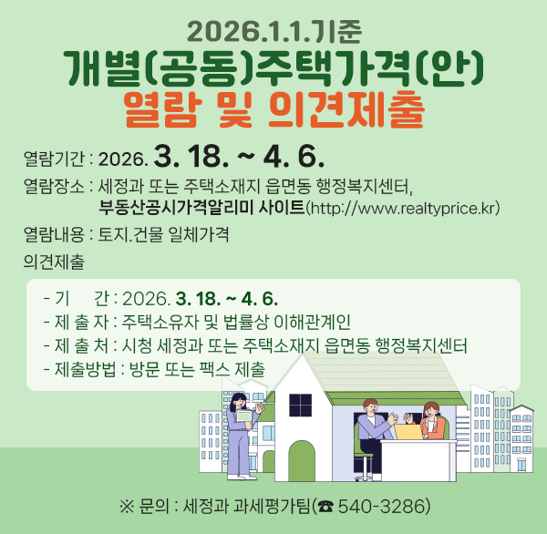 2026.1.1.기준 개별(공동)주택가격(안)열람 및 의견제출
○ 열람기간 : 2026. 3. 18. ~ 4. 6.
○ 열람장소 : 세정과 또는 주택소재지 읍면동 행정복지센터 
부동산공시가격알리미 사이트(http://www.realtyprice.kr)
○ 열람내용 : 토지.건물 일체가격
○ 의견제출
- 기 간 : 2026. 3. 18. ~ 4. 6.
- 제 출 자 : 주택소유자 및 법률상 이해관계인
- 제 출 처 : 시청 세정과 또는 주택소재지 읍면동 행정복지센터
- 제출방법 : 방문 또는 팩스 제출
※ 문의 : 세정과 과세평가팀(☎ 540-3286)