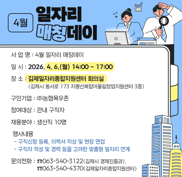 4월 일자리 매칭데이
사 업 명 : 4월 일자리 매칭데이
일 시 : 2026. 4. 6.(월) 14:00 ~ 17:00
장 소 : 김제일자리종합지원센터 회의실
(김제시 동서로 173 지평선복합어울림창업지원센터 3층)
구인기업 : ㈜농협목우촌
참여대상 : 관내 구직자
채용분야 : 생산직 10명
 행사내용
- 구직신청 등록  이력서 작성 및 현장 면접
- 구직자 적성 및 경력 등을 고려한 맞춤형 일자리 연계
 문의전화 : ☎063-540-3122(김제시 경제진흥과) 
☎063-540-4370(김제일자리종합지원센터)