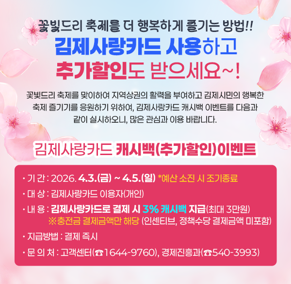 꽃빛드리 축제를 더 행복하게 즐기는 방법!!
김제사랑카드 사용하고 추가할인도 받으세요~!
꽃빛드리 축제를 맞이하여 지역상권의 활력을 부여하고 김제시민의 행복한
축제 즐기기를 응원하기 위하여  김제사랑카드 캐시백 이벤트를 다음과 같이 실시하오니  많은 관심과 이용 바랍니다.
김제사랑카드 캐시백(추가할인)이벤트
• 기 간 : 2026.4.3.(금) ~ 4.5.(일) *예산 소진 시 조기종료
• 대 상 : 김제사랑카드 이용자(개인)
• 내 용 : 김제사랑카드로 결제 시 3% 캐시백 지급(최대 3만원)
※충전금 결제금액만 해당 (인센티브  정책수당 결제금액 미포함)
• 지급방법 : 결제 즉시
• 문 의 처 : 고객센터(☎1644-9760)  경제진흥과(☎540-3993)