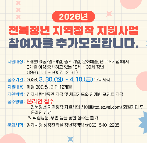 2026년 전북청년 지역정착 지원사업 참여자를 추가모집합니다.
◎ 지원대상 : 6개분야(농‧임‧어업  중소기업  문화예술  연구소기업)에서 3개월 이상 종사하고 있는 18세 ~ 39세 청년 (1986. 1. 1. ~ 2007. 12. 31.)
◎ 접수기간 : 2026. 3. 30.(월) ~ 4. 10.(금) 17시까지
◎ 지원내용 : 매월 30만원  최대 12개월
◎ 지원방법 : 김제사랑상품권 지급 및 체크카드와 연계한 포인트 지급
◎ 접수방법 : 온라인 접수
· 전북청년 지역정착 지원사업 사이트(ttd.ezwel.com) 회원가입 후 온라인 신청
※ 직접방문  우편 등을 통한 접수는 불가
◎ 문의사항 : 김제시청 성장전략실 청년정책팀 ☎063-540-2935