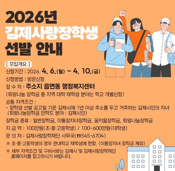 2026년 김제사랑장학생 선발 안내
[ 모집개요 ]

○ 신청기간 : 2026. 4. 6.(월) ~ 4. 10.(금)

○ 신청방법 : 방문신청

○ 접 수 처 : 주소지 읍면동 행정복지센터

(희망나눔 장학금 중 지역 대학 재학생 분야는 학교 개별신청)

○ 공통 자격조건 :

- 장학생 선발 공고일 기준 김제시에 1년 이상 주소를 두고 거주하는 김제시민의 자녀

(희망나눔장학금 만학도 분야 : 김제시민)

○ 장학금 종류 : 일반장학금  이통장자녀장학금  꿈키움장학금  희망나눔장학금

○ 지 급 액 : 100만원(초·중·고등학생) / 100~600만원(대학생)

○ 문 의 처 : 김제사랑장학재단 사무국(☎545-6704)

※ 초·중·고등학생의 경우 관내학교 재학생에 한함. (이통장자녀 장학금 제외)

※ 세부 자격조건 및 구비서류는 김제시 및 김제사랑장학재단 홈페이지를 참고하시기 바랍니다.