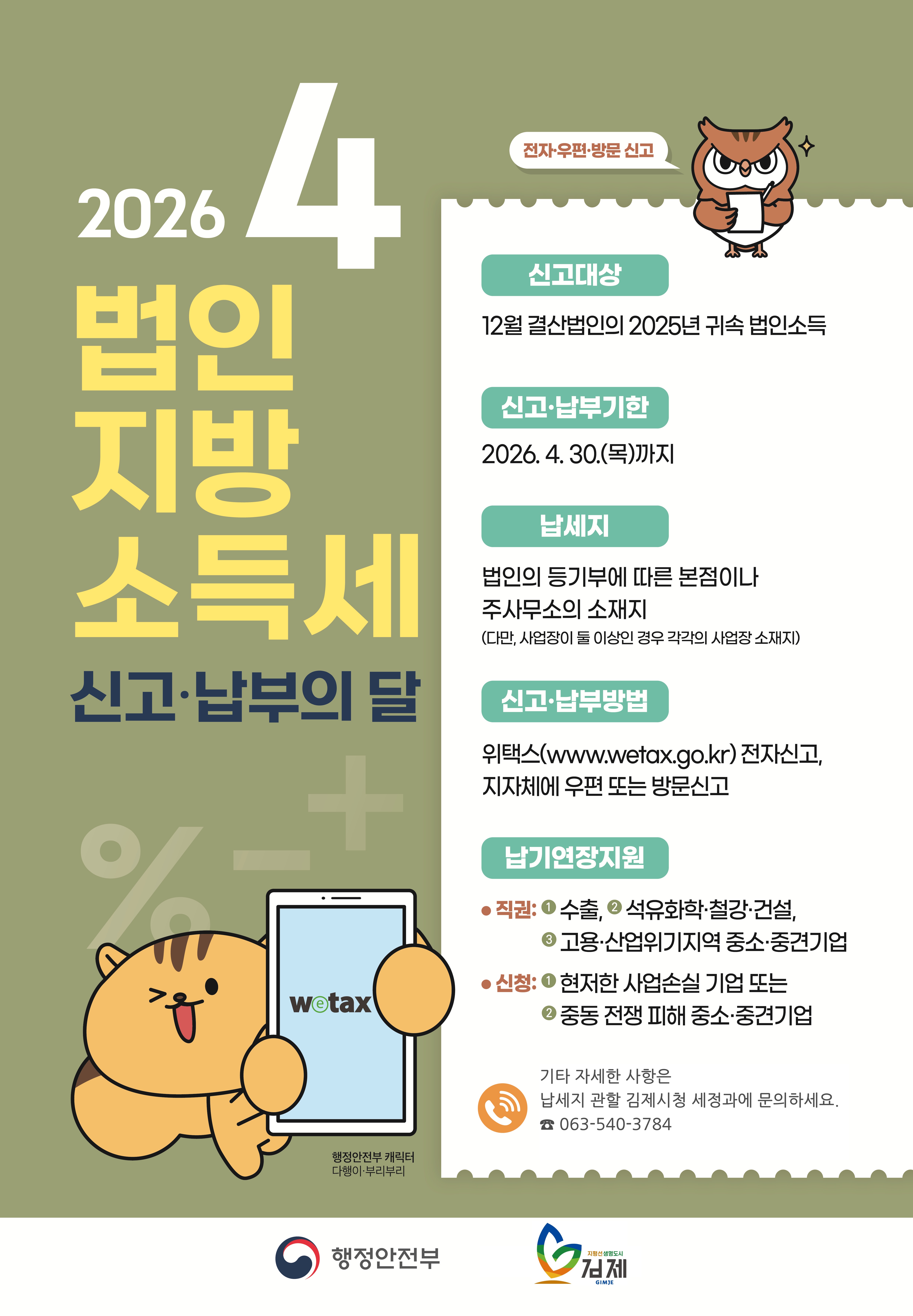 2026. 4. 법인 지방 소득세 신고·납부의 달
wetax
전자우편·방문 신고
신고대상: 12월 결산법인의 2025년 귀속 법인소득
신고·납부기한: 2026.4.30.(목)까지
납세지 법인의 등기부에 따른 본점이나 주사무소의 소재지 (다만  사업장이 둘 이상인 경우 각각의 사업장 소재지)
신고·납부방법: 위택스(www.wetax.go.kr) 전자신고  지자체에 우편 또는 방문신고
납기연장지원:
직권: 1수출  석유화학·철강·건설  2고용·산업위기지역 중소·중견기업
신청: 1현저한 사업손실 기업 또는 2중동 전쟁 피해 중소·중견기업