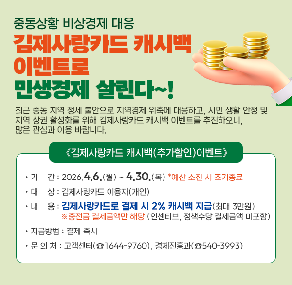 중동상황 비상경제 대응
김제사랑카드 캐시백 이벤트로 민생경제 살린다~!
 최근 중동 지역 정세 불안으로 지역경제 위축에 대응하고  시민 생활 안정 및 지역 상권 활성화를 위해 김제사랑카드 캐시백 이벤트를 추진하오니  많은 관심과 이용 바랍니다. 
김제사랑카드 캐시백(추가할인)이벤트
  • 기    간 : 2026.4.6.(월) ~ 4.30.(목) *예산 소진 시 조기종료
  • 대    상 : 김제사랑카드 이용자(개인)
  • 내    용 : 김제사랑카드로 결제 시 2% 캐시백 지급(최대 3만원)
                  ※충전금 결제금액만 해당 (인센티브  정책수당 결제금액 미포함)
  • 지급방법 : 결제 즉시
  • 문 의 처 : 고객센터(☎1644-9760)  경제진흥과(☎540-3993)