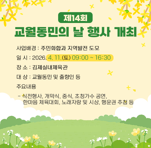 제14회 교월동민의 날 행사 개최
○ 사업배경 : 주민화합과 지역발전 도모
○ 일 시 : 2026. 4. 11.(토) 09:00 ~ 16:30
○ 장 소 : 김제실내체육관
○ 대 상 : 교월동민 및 출향인 등
○ 주요내용
- 식전행사  개막식  중식  초청가수 공연 
한마음 체육대회  노래자랑 및 시상  행운권 추첨 등