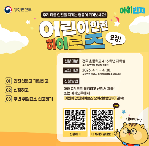 행정안전부 아이먼저
우리 마을 안전을 지키는 영웅이 되어보세요!
어린이안전 히어로즈 모집!
01 안전신문고 가입하고
02 신청하고
03 주변 위험요소 신고하기
신청 대상 전국 초등학교 4~6학년 재학생 또는 등 연령대 학교 밖 청소년
모집 기간 2026. 4. 1. ~ 4.30.
모집인원 초과시 조기에 종료될 수 있습니다.
신청방법 아래 QR 코드 촬영하고 신청서 제출! 또는 카카오톡에서 '어린이 안전히어로즈 모여라!(행안부)' 검색! TALK
QR 신청하기
QR 더 자세히 알아보기
함께하자~